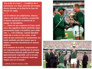 “Era el día en el que [ ... ] Sudáfrica iba a
enfrentarse a la mejor selección del mundo,
Nueva Zelanda, en la final de la Copa del
Mundo de rugby.
[ ... ]
Los 43 millones de sudafricanos, blancos,
negros y de todos los matices, compartían
la misma aspiración: la victoria de su
equipo, los Springboks.
[ ... ] Antes de que empezara la Copa, quizá
uno o dos jugadores habría dedicado algún
pensamiento fugaz a la política, pero nada
más. [ ... ] Sin embargo, cuando Mandela
había ido a verles un mes antes, el día
antes de que comenzara el campeonato, les
había asaltado una idea nueva: que se
habían convertido literalmente en actores
políticos.
En la mañana de la final, comprendieron
con impresionante claridad que la victoria
contra Nueva Zelanda podía permitir algo
aparentemente imposible, unir a un país,
más polarizado por la división racial que
ningún otro en el mundo.”
J. CARLIN, El factor humano, 2008
 
