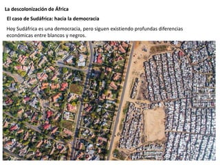 La descolonización de África
Hoy Sudáfrica es una democracia, pero siguen existiendo profundas diferencias
económicas entre blancos y negros.
El caso de Sudáfrica: hacia la democracia
 