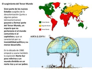 El surgimiento del Tercer Mundo
Gran parte de los nuevos
Estados surgidos de la
descolonización (junto a
algunos países
latinoamericanos)
pasaron a formar parte
del Tercer Mundo, un
espacio que no
pertenecía ni al mundo
comunista ni al
capitalista y que se
caracterizó por su
inestabilidad política y su
menor desarrollo.
En la década de 1980
empezó a usarse también
la expresión Norte-Sur
para referirse a un
mundo dividido en un
norte rico y un sur pobre.
 