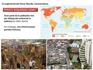 El surgimiento del Tercer Mundo. Características
Gran parte de la población vive
por debajo del umbral de la
pobreza (un dólar diario).
Sin embargo, una minoría posee
grandes fortunas.
Pobreza y desigualdades sociales
 