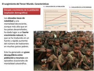 El surgimiento del Tercer Mundo. Características
Las elevadas tasas de
natalidad y una
mortalidad decreciente,
aunque más alta que en
los países desarrollados,
ha dado lugar a un fuerte
crecimiento natural, lo
que se ha traducido en un
fuerte y rápido aumento
del número de habitantes
en muchos países pobres.
Esto ha generado un grave
desequilibrio entre
población y recursos con
episodios ocasionales de
mortalidad catastrófica.
Elevado crecimiento de la población
(explosión demográfica)
 