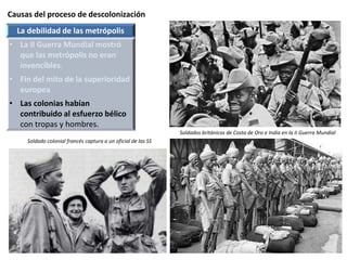 Causas del proceso de descolonización
Soldados británicos de Costa de Oro e India en la II Guerra Mundial
La debilidad de las metrópolis
• La II Guerra Mundial mostró
que las metrópolis no eran
invencibles.
• Fin del mito de la superioridad
europea
• Las colonias habían
contribuido al esfuerzo bélico
con tropas y hombres.
Soldado colonial francés captura a un oficial de las SS
 