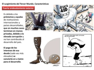 El surgimiento del Tercer Mundo. Características
Es debido a los
préstamos y ayudas
de instituciones
internacionales y
países desarrollados,
que en muchos casos
terminan en manos
privadas, debido a la
elevada corrupción y
no han contribuido al
desarrollo del país.
El pago de los
intereses de esa
deuda (cada vez más
elevados) se
convierte en u lastre
para el desarrollo.
Fuerte endeudamiento externo
 