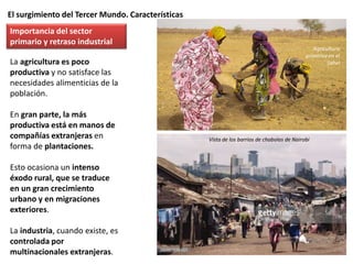El surgimiento del Tercer Mundo. Características
La agricultura es poco
productiva y no satisface las
necesidades alimenticias de la
población.
En gran parte, la más
productiva está en manos de
compañías extranjeras en
forma de plantaciones.
Esto ocasiona un intenso
éxodo rural, que se traduce
en un gran crecimiento
urbano y en migraciones
exteriores.
La industria, cuando existe, es
controlada por
multinacionales extranjeras.
Importancia del sector
primario y retraso industrial
Vista de los barrios de chabolas de Nairobi
Agricultura
primitiva en el
Sahel
 