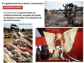 El surgimiento del Tercer Mundo. Características
Son frecuentes las guerras civiles, los
conflictos fronterizos, los golpes de Estado,
las dictaduras corruptas y las violaciones de
derechos humanos.
Inestabilidad política
Bokassa, dictador de Rep.
Centroafricana
Genocidio en el Congo
 
