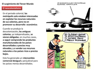 El surgimiento del Tercer Mundo
En el periodo colonial, las
metrópolis solo estaban interesadas
en explotar los recursos naturales
de sus colonias, pero no en
promover su desarrollo económico.
Cuando se produjo la
descolonización, las antiguas
colonias, ya independizadas, se
vieron obligadas, en muchos casos,
a seguir comprando los productos
manufacturados de los países
desarrollados a precios muy
elevados, y a vender sus recursos
naturales a los países ricos a precios
bajos.
Esto ha generado un intercambio
comercial desigual y perjudicial para
los países menos desarrollados.
El neocolonialismo
 