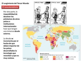 El surgimiento del Tercer Mundo
Por otra parte, la
imposibilidad de
devolver los
préstamos de otros
países e
instituciones
internacionales
hace que tengan
una inmensa deuda
externa.
La deuda se
incrementa por el
hecho de que
deben importar de
los países
desarrollados la
tecnología que
necesitan y que es
muy costosa.
El neocolonialismo
 