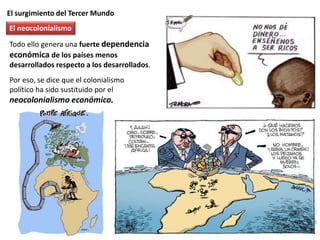 El surgimiento del Tercer Mundo
Todo ello genera una fuerte dependencia
económica de los países menos
desarrollados respecto a los desarrollados.
Por eso, se dice que el colonialismo
político ha sido sustituido por el
neocolonialismo económico.
El neocolonialismo
 