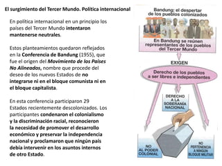 El surgimiento del Tercer Mundo. Política internacional
En política internacional en un principio los
países del Tercer Mundo intentaron
mantenerse neutrales.
Estos planteamientos quedaron reflejados
en la Conferencia de Bandung (1955), que
fue el origen del Movimiento de los Países
No Alineados, nombre que procede del
deseo de los nuevos Estados de no
integrarse ni en el bloque comunista ni en
el bloque capitalista.
En esta conferencia participaron 29
Estados recientemente descolonizados. Los
participantes condenaron el colonialismo
y la discriminación racial, reconocieron
la necesidad de promover el desarrollo
económico y preservar la independencia
nacional y proclamaron que ningún país
debía intervenir en los asuntos internos
de otro Estado.
 