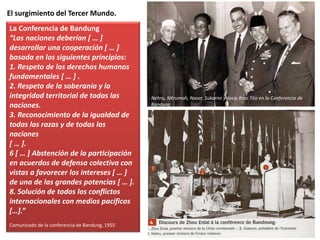 El surgimiento del Tercer Mundo.
La Conferencia de Bandung
“Las naciones deberían [ … ]
desarrollar una cooperación [ … ]
basada en los siguientes principios:
1. Respeto de los derechos humanos
fundamentales [ … ] .
2. Respeto de la soberanía y la
integridad territorial de todas las
naciones.
3. Reconocimiento de la igualdad de
todas las razas y de todas las
naciones
[ … ].
6 [ … ] Abstención de la participación
en acuerdos de defensa colectiva con
vistas a favorecer los intereses [ … ]
de una de las grandes potencias [ … ].
8. Solución de todos los conflictos
internacionales con medios pacíficos
[…].”
Comunicado de la conferencia de Bandung, 1955
Nehru, NKrumah, Naser, Sukarno y Josip Broz Tito en la Conferencia de
Bandung
 