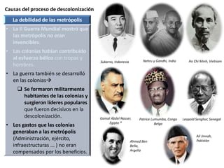 Causas del proceso de descolonización
Sukarno, Indonesia
La debilidad de las metrópolis
• La II Guerra Mundial mostró que
las metrópolis no eran
invencibles.
• Las colonias habían contribuido
al esfuerzo bélico con tropas y
hombres.
• La guerra también se desarrolló
en las colonias
 Se formaron militarmente
habitantes de las colonias y
surgieron líderes populares
que fueron decisivos en la
descolonización.
• Los gastos que las colonias
generaban a las metrópolis
(Administración, ejército,
infraestructuras ... ) no eran
compensados por los beneficios.
Nehru y Gandhi, India Ho Chi Minh, Vietnam
Gamal Abdel Nasser,
Egipto *
Patrice Lumumba, Congo
Belga
Leopold Senghor, Senegal
Ahmed Ben
Bella,
Argelia
Ali Jinnah,
Pakistán
 