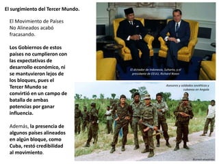 El surgimiento del Tercer Mundo.
El Movimiento de Países
No Alineados acabó
fracasando.
Los Gobiernos de estos
países no cumplieron con
las expectativas de
desarrollo económico, ni
se mantuvieron lejos de
los bloques, pues el
Tercer Mundo se
convirtió en un campo de
batalla de ambas
potencias por ganar
influencia.
Además, la presencia de
algunos países alineados
en algún bloque, como
Cuba, restó credibilidad
al movimiento.
Asesores y soldados soviéticos y
cubanos en Angola
El dictador de Indonesia, Suharto, y el
presidente de EEUU, Richard Nixon
 