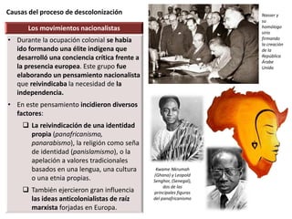 Causas del proceso de descolonización
Los movimientos nacionalistas
• Durante la ocupación colonial se había
ido formando una élite indígena que
desarrolló una conciencia crítica frente a
la presencia europea. Este grupo fue
elaborando un pensamiento nacionalista
que reivindicaba la necesidad de la
independencia.
• En este pensamiento incidieron diversos
factores:
 La reivindicación de una identidad
propia (panafricanismo,
panarabismo), la religión como seña
de identidad (panislamismo), o la
apelación a valores tradicionales
basados en una lengua, una cultura
o una etnia propias.
 También ejercieron gran influencia
las ideas anticolonialistas de raíz
marxista forjadas en Europa.
Kwame Nkrumah
(Ghana) y Leopold
Senghor, (Senegal),
dos de las
principales figuras
del panafricanismo
Nasser y
su
homólogo
sirio
firmando
la creación
de la
República
Árabe
Unida
 