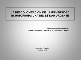 LA DESCOLONIZACION DE LA UNIVERSIDAD
ECUATORIANA: UNA NECESIDAD URGENTE
Edgar Alberto Martínez Arcos
Docente Facultad de Ciencias de la Educación - UNACH
Riobamba – Ecuador
Abril del 2012
 