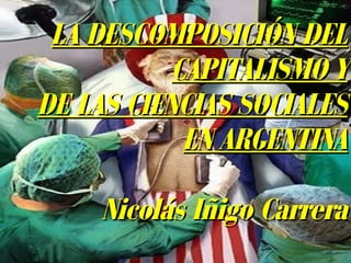 LA DESCOMPOSICIÓN DELLA DESCOMPOSICIÓN DEL
CAPITALISMO YCAPITALISMO Y
DE LAS CIENCIAS SOCIALESDE LAS CIENCIAS SOCIALES
EN ARGENTINAEN ARGENTINA
Nicolás Iñigo CarreraNicolás Iñigo Carrera
 