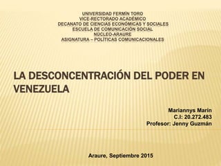 LA DESCONCENTRACIÓN DEL PODER EN
VENEZUELA
UNIVERSIDAD FERMÍN TORO
VICE-RECTORADO ACADÉMICO
DECANATO DE CIENCIAS ECONÓMICAS Y SOCIALES
ESCUELA DE COMUNICACIÓN SOCIAL
NÚCLEO-ARAURE
ASIGNATURA – POLÍTICAS COMUNICACIONALES
Mariannys Marín
C.I: 20.272.483
Profesor: Jenny Guzmán
Araure, Septiembre 2015
 