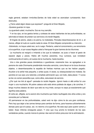 regla general, estaban inmóviles.Gentes de toda edad se acercaban curioseando. Iban
desnudos.
-¿Tiene usted algún deseo que expresar? -preguntó el Gran Mojado.
-Quisiera guardar mi ropa.
-La guardará usted, muchacha. Eso es muy sencillo.
 Y en los ojos, en los gestos lentos y corteses de estos habitantes de las profundidades, se
adivinaba el deseo de prestar sus servicios a la recién llegada.
 El lingote de plomo, atado a la pierna, la molestaba. Pensaba desembarazarse de él, o, al
menos, aflojar el nudo en cuanto nadie la viese. El Gran Mojado comprendió su intención.
-Sobretodo, no toque usted eso, se lo ruego. Perdería, usted el conocimiento y se remontaría
a la superficie, si por acaso llegaba usted a franquear la gran barrera de los tiburones.
 La muchacha se resignó e imitando a los que la rodeaban, se puso a hacer el gesto de
separar algas y peces. Había allí muchos pececitos, muy curiosos, que rondaban
continuamente el rostro y el cuerpo de la muchacha, hasta tocarlos.
 Uno o dos grandes peces domésticos o guardianes -raramente tres- se agregaban a la
persona de cada Chorreante prestándole menudos servicios, como llevar en la boca diversos
objetos, o desembarazarles la espalda de hierbas marinas que se les habían pegado.
Acudían a la señal más pequeña, o antes quizá. A veces, su obsequiosidad era molesta. Se
percibía en sus ojos una redonda y simplista admiración que, con todo, daba placer. Y nunca
se les vio comer pececillos que, como ellos, estuviesen de servicio.
-¿Por qué me tiré al agua? -pensaba la recién llegada-. Ignoro hasta si allá arriba fui una
mujer o una muchacha. Mi pobre cabeza solo está ahora poblada de algas y de conchas. Y
tengo muchos deseos de decir que esto es muy triste, aunque no sepa ya exactamente qué
significa esta palabra.
Al verla así, afligida, se le acercó otra muchacha que había naufragado dos años antes y era
conocida por La Natural.
-El permanecer en las profundidades, usted verá -le dijo- cómo le da una gran confianza.
Pero hay que dejar a las carnes tiempo para cambiar de forma, para hacerse suficientemente
densas para que el cuerpo, así, no retorne a la superficie. No esta aquí para querer comer y
beber. Esas niñerías enseguida pasan. Y creo que muy pronto le brotarán de los ojos
verdaderas perlas, cuando menos lo piense: ése será el indicio precursor de la aclimatación.
 