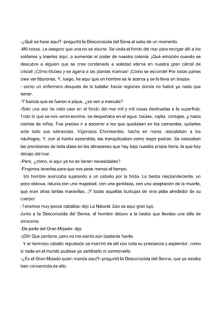 -¿Qué se hace aquí? -preguntó la Desconocida del Sena al cabo de un momento.
-Mil cosas. Le aseguro que una no se aburre. Se visita el fondo del mar para recoger allí a los
solitarios y traerlos aquí, a aumentar el poder de nuestra colonia. ¡Qué emoción cuando se
descubre a alguien que se cree condenado a soledad eterna en nuestra gran cárcel de
cristal! ¡Cómo titubea y se agarra a las plantas marinas! ¡Cómo se esconde! Por todas partes
cree ver tiburones. Y, luego, he aquí que un hombre se le acerca y se lo lleva en brazos
- como un enfermero después de la batalla- hacía regiones donde no habrá ya nada que
temer.
-Y barcos que se fueron a pique, ¿se ven a menudo?
-Solo una vez he visto caer en el fondo del mar mil y mil cosas destinadas a la superficie.
Todo lo que se nos venía encima, se despeñaba en el agua: baúles, vajilla, cordajes, y hasta
coches de niños. Fue preciso ir a socorrer a los que quedaban en los camarotes, quitarles
ante todo sus salvavidas. Vigorosos Chorreantes, hacha en mano, rescataban a los
náufragos. Y, con el hacha escondida, les tranquilizaban como mejor podían. Se colocaban
las provisiones de toda clase en los almacenes que hay bajo nuestra propia tierra, la que hay
debajo del mar.
-Pero, ¿cómo, si aquí ya no se tienen necesidades?
-Fingimos tenerlas para que nos pese menos el tiempo.
 Un hombre avanzaba sujetando a un caballo por la brida. La bestia resplandeciente, un
poco oblicua, relucía con una majestad, con una gentileza, con una aceptación de la muerte,
que eran otras tantas maravillas. ¡Y todas aquellas burbujas de viva plata alrededor de su
cuerpo!
-Tenemos muy pocos caballos- dijo La Natural. Eso es aquí gran lujo.
Junto a la Desconocida del Senna, el hombre detuvo a la bestia que llevaba una silla de
amazona.
-De parte del Gran Mojado- dijo.
-¡Oh! Que perdone, pero no me siento aún bastante fuerte.
 Y el hermoso caballo repudiado se marchó de allí con toda su prestancia y esplendor, como
si nada en el mundo pudiese ya cambiarlo ni conmoverlo.
-¿Es el Gran Mojado quien manda aquí?- preguntó la Desconocida del Senna, que ya estaba
bien convencida de ello.
 