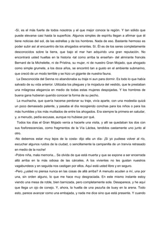 -Sí, es el más fuerte de todos nosotros y el que mejor conoce la región. Y tan sólido que
puede elevarse casi hasta la superficie. Algunos simples de espíritu llegan a afirmar que él
tiene noticias del sol, de las estrellas y de los hombres. Nada de eso. Bastante hermoso es
poder subir así al encuentro de los ahogados errantes. Sí. Él es de los seres completamente
desconocidos sobre la tierra, que bajo el mar han adquirido una gran reputación. No
encontrará usted huellas en la historia -tal como arriba la enseñan- del almirante francés
Bernard de la Michelette, ni de Prístina, su mujer, ni de nuestro Gran Mojado, que ahogado
como simple grumete, a los doce años, se encontró tan a gusto en el ambiente submarino,
que creció de un modo terrible y se hizo un gigante de nuestra fauna.
 La Desconocida del Senna no abandonaba su traje ni aun para dormir. Es todo lo que había
salvado de su vida anterior. Utilizaba los pliegues y la mojadura del vestido, que le prestaban
una milagrosa elegancia en medio de todas estas mujeres despojadas. Y los hombres de
buena gana hubieran querido conocer la forma de su pecho.
 La muchacha, que quería hacerse perdonar su traje, vivía aparte, con una modestia quizá
un poco demasiado patente, y pasaba el día recogiendo conchas para los niños o para los
más humildes y los más mutilados de entre los ahogados. Era siempre la primera en saludar,
y, a menudo, pedía excusas, aunque no hubiese por qué.
 Todos los días el Gran Mojado venía a hacerle una visita, y allí se quedaban los dos con
sus fosforescencias, como fragmentos de la Vía Láctea, tendidos castamente uno junto al
otro.
-No debemos estar muy lejos de la costa- dijo ella un día- ¡Si yo pudiese volver al río,
escuchar algunos ruidos de la ciudad, o sencillamente la campanilla de un tranvía retrasado
en medio de la noche!
-Pobre niña, mala memoria... Se olvida de que está muerta y que se expone a ser encerrada
allá arriba en la más odiosa de las cárceles. A los vivientes no les gustan nuestros
vagabundeos y en seguida nos castigan por ellos. Aquí está usted libre y en seguro.
-Pero ¿usted no piensa nunca en las cosas de allá arriba? A menudo acuden a mí, una por
una, sin orden alguno, lo que me hace muy desgraciada. En este mismo instante estoy
viendo una mesa de roble, bien barnizada, pero completamente sola. Desaparece, y he aquí
que llega un ojo de conejo. Y, ahora, la huella de una pezuña de buey en la arena. Todo
esto, parece avanzar como una embajada, y nada me dice sino que está presente. Y cuando
 