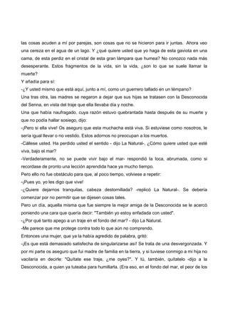 las cosas acuden a mí por parejas, son cosas que no se hicieron para ir juntas. Ahora veo
una cereza en el agua de un lago. Y ¿qué quiere usted que yo haga de esta gaviota en una
cama, de esta perdiz en el cristal de esta gran lámpara que humea? No conozco nada más
desesperante. Estos fragmentos de la vida, sin la vida, ¿son lo que se suele llamar la
muerte?
Y añadía para sí:
-¿Y usted mismo que está aquí, junto a mí, como un guerrero tallado en un témpano?
Una tras otra, las madres se negaron a dejar que sus hijas se tratasen con la Desconocida
del Senna, en vista del traje que ella llevaba día y noche.
Una que había naufragado, cuya razón estuvo quebrantada hasta después de su muerte y
que no podía hallar sosiego, dijo:
-¡Pero si ella vive! Os aseguro que esta muchacha está viva. Si estuviese como nosotros, le
sería igual llevar o no vestido. Estos adornos no preocupan a los muertos.
-Cállese usted. Ha perdido usted el sentido - dijo La Natural-. ¿Cómo quiere usted que esté
viva, bajo el mar?
-Verdaderamente, no se puede vivir bajo el mar- respondió la loca, abrumada, como si
recordase de pronto una lección aprendida hace ya mucho tiempo.
Pero ello no fue obstáculo para que, al poco tiempo, volviese a repetir:
-¡Pues yo, yo les digo que vive!
-¿Quiere dejarnos tranquilas, cabeza destornillada? -replicó La Natural-. Se debería
comenzar por no permitir que se dijesen cosas tales.
Pero un día, aquella misma que fue siempre la mejor amiga de la Desconocida se le acercó
poniendo una cara que quería decir: "También yo estoy enfadada con usted".
-¿Por qué tanto apego a un traje en el fondo del mar? - dijo La Natural.
-Me parece que me protege contra todo lo que aún no comprendo.
Entonces una mujer, que ya la había agredido de palabra, gritó:
-¡Es que está demasiado satisfecha de singularizarse así! Se trata de una desvergonzada. Y
por mi parte os aseguro que fui madre de familia en la tierra, y si tuviese conmigo a mi hija no
vacilaría en decirle: "Quítate ese traje, ¿me oyes?". Y tú, también, quítatelo -dijo a la
Desconocida, a quien ya tuteaba para humillarla. (Era eso, en el fondo del mar, el peor de los
 