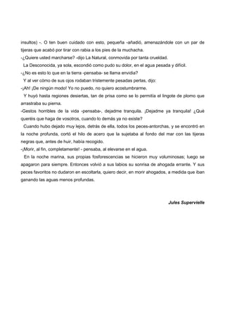 insultos) -. O ten buen cuidado con esto, pequeña -añadió, amenazándole con un par de
tijeras que acabó por tirar con rabia a los pies de la muchacha.
-¿Quiere usted marcharse? -dijo La Natural, conmovida por tanta crueldad.
 La Desconocida, ya sola, escondió como pudo su dolor, en el agua pesada y difícil.
-¿No es esto lo que en la tierra -pensaba- se llama envidia?
 Y al ver cómo de sus ojos rodaban tristemente pesadas perlas, dijo:
-¡Ah! ¡De ningún modo! Yo no puedo, no quiero acostumbrarme.
 Y huyó hasta regiones desiertas, tan de prisa como se lo permitía el lingote de plomo que
arrastraba su pierna.
-Gestos horribles de la vida -pensaba-, dejadme tranquila. ¡Dejadme ya tranquila! ¿Qué
queréis que haga de vosotros, cuando lo demás ya no existe?
 Cuando hubo dejado muy lejos, detrás de ella, todos los peces-antorchas, y se encontró en
la noche profunda, cortó el hilo de acero que la sujetaba al fondo del mar con las tijeras
negras que, antes de huir, había recogido.
-¡Morir, al fin, completamente! - pensaba, al elevarse en el agua.
 En la noche marina, sus propias fosforescencias se hicieron muy voluminosas; luego se
apagaron para siempre. Entonces volvió a sus labios su sonrisa de ahogada errante. Y sus
peces favoritos no dudaron en escoltarla, quiero decir, en morir ahogados, a medida que iban
ganando las aguas menos profundas.




                                                                            Jules Supervielle
 