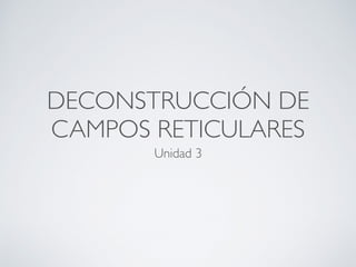 DECONSTRUCCIÓN DE
CAMPOS RETICULARES
Unidad 3
 