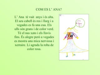 COM ES L’ ANA? L’ Ana  té vuit  anys i és alta. El seu cabell és ros i llarg i a vegades es fa una cua. Els ulls són grans i de color verd. Té el nas xato i els llavis fins. És alegre però a vegades es mostra una mica nerviosa i xerraire. Li agrada la roba de color rosa. 