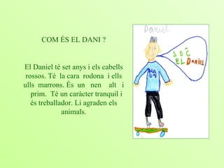 COM ÉS EL DANI ? El Daniel té set anys i els cabells rossos. Té  la cara  rodona  i ells ulls  marrons. És  un  nen  alt  i  prim.  Té un caràcter tranquil i és treballador. Li agraden els animals. 