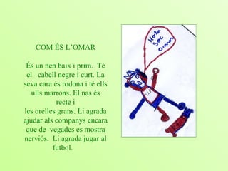 COM ÉS L’OMAR És un nen baix i prim.  Té el  cabell negre i curt. La seva cara és rodona i té ells ulls marrons. El nas és recte i les orelles grans. Li agrada ajudar als companys encara que de  vegades es mostra nerviós.  Li agrada jugar al futbol.   