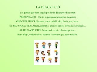                                                                                                                                                             Les pautes que hem seguit per fer la descripció han estat: PRESENTACIÓ : Qui és la persona que anem a descriure ASPECTES FÍSICS: Estatura, cara, cabell, ulls, llavis, nas, boca... EL SEU CARÀCTER: Alegre, simpàtic, graciós, seriós, treballador,tranquil ... ALTRES ASPECTES: Manera de vestir, els seus gustos... Hem afegit, endevinalles, poemes i cançons que hem treballat. LA DESCRIPCIÓ 