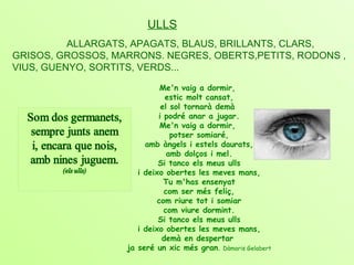 ULLS ALLARGATS, APAGATS, BLAUS, BRILLANTS, CLARS,  GRISOS, GROSSOS, MARRONS. NEGRES, OBERTS,PETITS, RODONS , VIUS, GUENYO, SORTITS, VERDS... Me'n vaig a dormir,  estic molt cansat, el sol tornarà demà  i podré anar a jugar. Me'n vaig a dormir,  potser somiaré, amb àngels i estels daurats, amb dolços i mel. Si tanco els meus ulls i deixo obertes les meves mans, Tu m'has ensenyat com ser més feliç, com riure tot i somiar com viure dormint. Si tanco els meus ulls i deixo obertes les meves mans, demà en despertar  ja seré un xic més gran .  Dàmaris Gelabert 