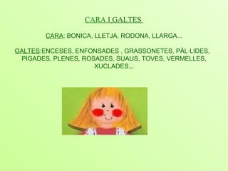 CARA I   GALTES  CARA : BONICA, LLETJA, RODONA, LLARGA... GALTES :ENCESES, ENFONSADES , GRASSONETES, PÀL·LIDES,  PIGADES, PLENES, ROSADES, SUAUS, TOVES, VERMELLES, XUCLADES ... 