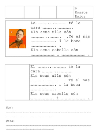 s
Rossos
Roigs
La …………...…………… té la
cara …………...…………….
Els seus ulls són
……………...…………. .Té el nas
…………………………. i la boca
…………………………. .
Els seus cabells són
………………………… i ………………………… .
El …………...…………… té la
cara …………...…………….
Els seus ulls són
……………...…………. . Té el nas
…………………………. i la boca
…………………………. .
Els seus cabells són
………………………… i ………………………… .
Nom:
………………………………………………………………………………………………………………………………
………………………………………………………………………
Data:
………………………………………………………………………………………………………………………………
………………………………………………………………………
 