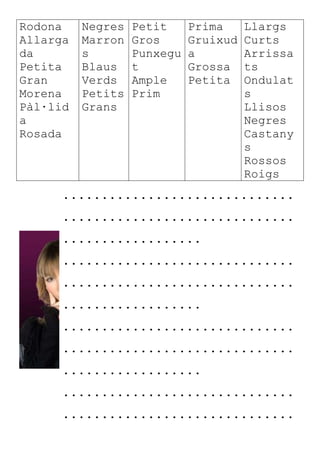 Rodona
Allarga
da
Petita
Gran
Morena
Pàl·lid
a
Rosada
Negres
Marron
s
Blaus
Verds
Petits
Grans
Petit
Gros
Punxegu
t
Ample
Prim
Prima
Gruixud
a
Grossa
Petita
Llargs
Curts
Arrissa
ts
Ondulat
s
Llisos
Negres
Castany
s
Rossos
Roigs
..............................
..............................
..................
..............................
..............................
..................
..............................
..............................
..................
..............................
..............................
 