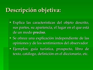 Descripción objetiva:

  Explica las características del objeto descrito,
   sus partes, su apariencia, el lugar en el que está
   de un modo preciso.
  Se ofrece una explicación independiente de las
   opiniones y de los sentimientos del observador
  Ejemplos: guía turística, prospecto, libro de
   texto, catálogo, definición en el diccionario, etc.
 
