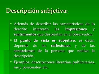 Descripción subjetiva:

  Además de describir las características de lo
   descrito  interesan   las    impresiones     y
   sentimientos que despiertan en el observador.
  El punto de vista      es subjetivo, es decir,
   depende de las        reflexiones y de las
   sensaciones de la     persona que realiza la
   descripción.
  Ejemplos: descripciones literarias, publicitarias,
   muy personales, etc.
 