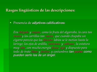 Rasgos lingüísticos de las descripciones:


   Presencia de adjetivos calificativos:

    Era delgado y enjuto, como la fruta del algarrobo, la cara tan
    reseca y los carrillos tan vacíos, que cuando chupaba un
    cigarro parecía que los flácidos labios se le metían hasta la
    laringe; los ojos de ardilla, vivísimos y saltones, la estatura
    muy alta, con mucha energía física, ágil y dispuesto para
    todo; de trato llano y festivo, y costumbres tan puras como
    pueden serlo las de un ángel.
 