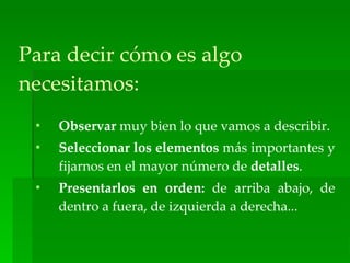 Para decir cómo es algo
necesitamos:
 •   Observar muy bien lo que vamos a describir.
 •   Seleccionar los elementos más importantes y
     fijarnos en el mayor número de detalles.
 •   Presentarlos en orden: de arriba abajo, de
     dentro a fuera, de izquierda a derecha...
 