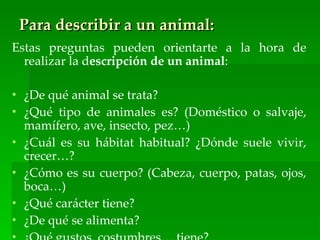 Para describir a un animal:
Estas preguntas pueden orientarte a la hora de
  realizar la descripción de un animal:

• ¿De qué animal se trata?
• ¿Qué tipo de animales es? (Doméstico o salvaje,
  mamífero, ave, insecto, pez…)
• ¿Cuál es su hábitat habitual? ¿Dónde suele vivir,
  crecer…?
• ¿Cómo es su cuerpo? (Cabeza, cuerpo, patas, ojos,
  boca…)
• ¿Qué carácter tiene?
• ¿De qué se alimenta?
 
