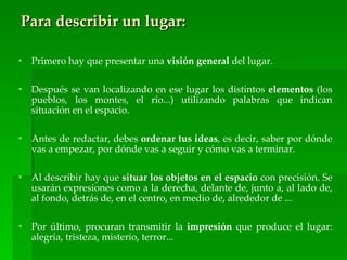 Para describir un lugar:

•   Primero hay que presentar una visión general del lugar.

•   Después se van localizando en ese lugar los distintos elementos (los
    pueblos, los montes, el río...) utilizando palabras que indican
    situación en el espacio.

•   Antes de redactar, debes ordenar tus ideas, es decir, saber por dónde
    vas a empezar, por dónde vas a seguir y cómo vas a terminar.

•   Al describir hay que situar los objetos en el espacio con precisión. Se
    usarán expresiones como a la derecha, delante de, junto a, al lado de,
    al fondo, detrás de, en el centro, en medio de, alrededor de ...

•   Por último, procuran transmitir la impresión que produce el lugar:
    alegría, tristeza, misterio, terror...
 