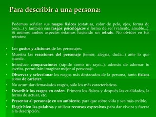 Para describir a una persona:
    Podemos señalar sus rasgos físicos (estatura, color de pelo, ojos, forma de
    boca...) y también sus rasgos psicológicos o forma de ser (valiente, amable...).
    Si unimos ambos aspectos estamos haciendo un retrato. No olvides en tus
    retratos:


•   Los gustos y aficiones de los personajes.
•   Muestra las reacciones del personaje (temor, alegría, duda...) ante lo que
    sucede.
•   Introduce comparaciones (rápido como un rayo...), además de adornar tu
    escrito, permitirán imaginar mejor al personaje.
•   Observar y seleccionar los rasgos más destacados de la persona, tanto físicos
    como de carácter.
•   No acumular demasiados rasgos, sólo los más característicos.
•   Describir los rasgos en orden. Primero los físicos y después las cualidades, la
    forma de actuar, etc.
•   Presentar al personaje en un ambiente, para que cobre vida y sea más creíble.
•   Elegir bien las palabras y utilizar recursos expresivos para dar viveza y fuerza
    a la descripción.
 