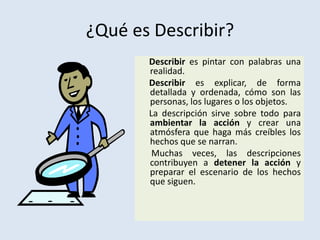 ¿Qué es Describir?     Describir es pintar con palabras una realidad. Describir es explicar, de forma detallada y ordenada, cómo son las personas, los lugares o los objetos.     La descripción sirve sobre todo para ambientar la acción y crear una atmósfera que haga más creíbles los hechos que se narran.      Muchas veces, las descripciones contribuyen a detener la acción y preparar el escenario de los hechos que siguen.
