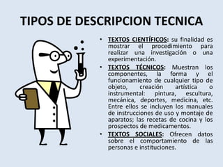 TIPOS DE DESCRIPCION TECNICATEXTOS CIENTÍFICOS: su finalidad es mostrar el procedimiento para realizar una investigación o una experimentación.TEXTOS TÉCNICOS: Muestran los componentes, la forma y el funcionamiento de cualquier tipo de objeto, creación artística o instrumental: pintura, escultura, mecánica, deportes, medicina, etc. Entre ellos se incluyen los manuales de instrucciones de uso y montaje de aparatos; las recetas de cocina y los prospectos de medicamentos.TEXTOS SOCIALES: Ofrecen datos sobre el comportamiento de las personas e instituciones. 