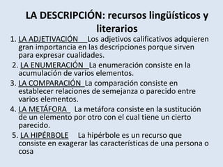 LA DESCRIPCIÓN: recursos lingüísticos y literarios 1. LA ADJETIVACIÓN Los adjetivos calificativos adquieren gran importancia en las descripciones porque sirven para expresar cualidades. 2. LA ENUMERACIÓN   La enumeración consiste en la acumulación de varios elementos. 3. LA COMPARACIÓN  La comparación consiste en establecer relaciones de semejanza o parecido entre varios elementos. 4. LA METÁFORA   La metáfora consiste en la sustitución de un elemento por otro con el cual tiene un cierto parecido. 5. LA HIPÉRBOLE     La hipérbole es un recurso que consiste en exagerar las características de una persona o cosa