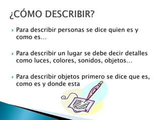    Para describir personas se dice quien es y
    como es…

   Para describir un lugar se debe decir detalles
    como luces, colores, sonidos, objetos…

   Para describir objetos primero se dice que es,
    como es y donde esta
 