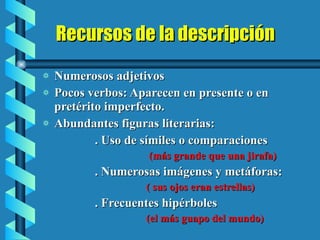 Recursos de la descripción Numerosos adjetivos Pocos verbos: Aparecen en presente o en pretérito imperfecto. Abundantes figuras literarias: . Uso de símiles o comparaciones (más grande que una jirafa) . Numerosas imágenes y metáforas: ( sus ojos eran estrellas) . Frecuentes hipérboles (el más guapo del mundo) 