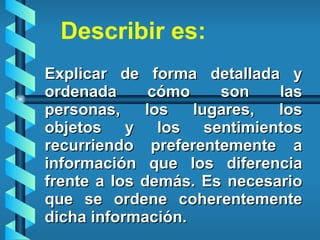 Explicar de forma detallada y ordenada cómo son las personas, los lugares, los objetos y los sentimientos recurriendo preferentemente a información que los diferencia frente a los demás. Es necesario que se ordene coherentemente dicha información.  Describir es: 