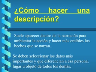 ¿Cómo hacer una descripción? Se deben seleccionar los datos más importantes y que diferencian a esa persona, lugar u objeto de todos los demás. Suele aparecer dentro de la narración para ambientar la acción y hacer más creíbles los hechos que se narran. 