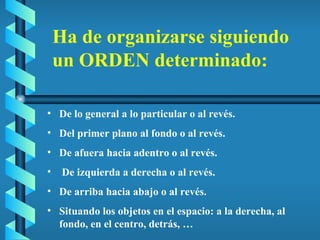 De lo general a lo particular o al revés. Del primer plano al fondo o al revés. De afuera hacia adentro o al revés. De izquierda a derecha o al revés. De arriba hacia abajo o al revés. Situando los objetos en el espacio: a la derecha, al fondo, en el centro, detrás, … Ha de organizarse siguiendo un ORDEN determinado: 