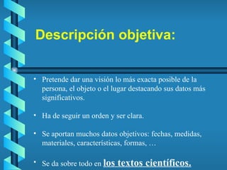 Descripción objetiva: Pretende dar una visión lo más exacta posible de la persona, el objeto o el lugar destacando sus datos más significativos. Ha de seguir un orden y ser clara. Se aportan muchos datos objetivos: fechas, medidas, materiales, características, formas, … Se da sobre todo en  los textos científicos. 